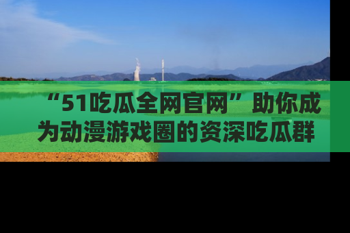 “51吃瓜全网官网”助你成为动漫游戏圈的资深吃瓜群众！