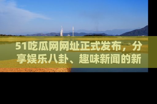 51吃瓜网网址正式发布,分享娱乐八卦、趣味新闻的新平台