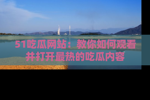51吃瓜网站：教你如何观看并打开最热的吃瓜内容