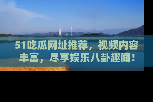 51吃瓜网址推荐,视频内容丰富,尽享娱乐八卦趣闻!