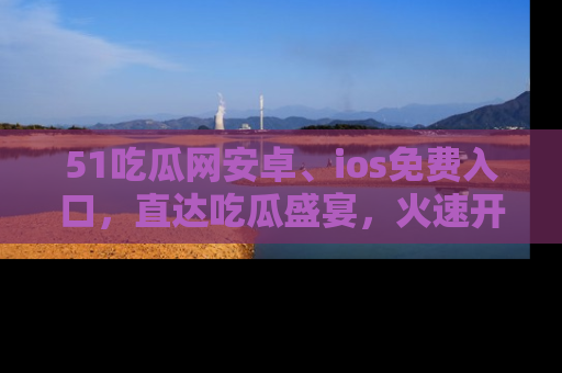 51吃瓜网安卓、ios免费入口，直达吃瓜盛宴，火速开启线上体验！