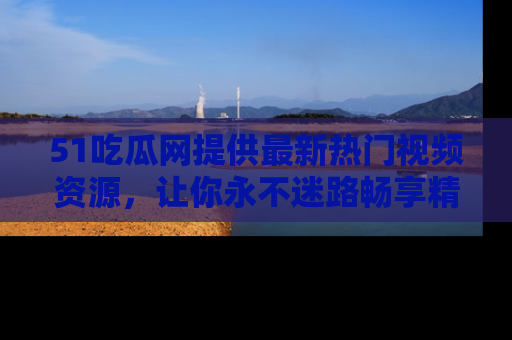 51吃瓜网提供最新热门视频资源，让你永不迷路畅享精彩！