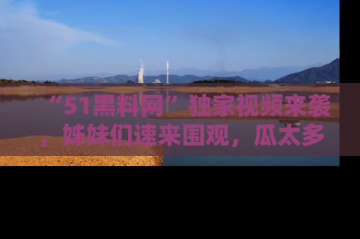 “51黑料网”独家视频来袭，姊妹们速来围观，瓜太多简直停不下来！