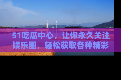 51吃瓜中心,让你永久关注娱乐圈,轻松获取各种精彩的吃瓜信息!