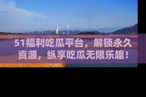 51福利吃瓜平台,解锁永久资源,纵享吃瓜无限乐趣!