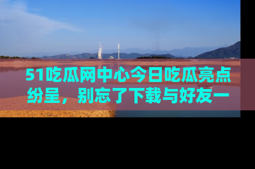 51吃瓜网中心今日吃瓜亮点纷呈,别忘了下载与好友一同分享!