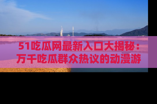 51吃瓜网最新入口大揭秘:万千吃瓜群众热议的动漫游戏事件