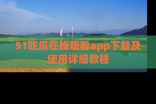 51吃瓜在线观看app下载及使用详细教程