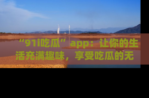 “91i吃瓜”app：让你的生活充满趣味，享受吃瓜的无限乐趣！