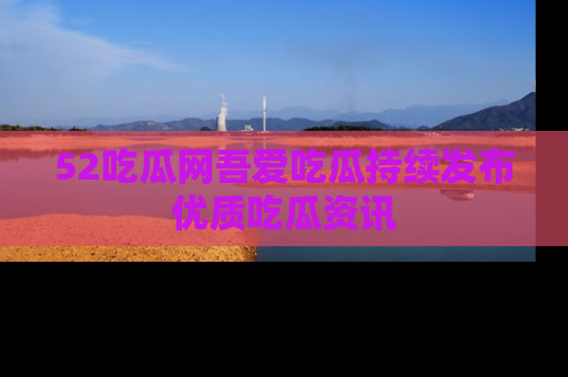 52吃瓜网吾爱吃瓜持续发布优质吃瓜资讯