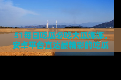 51每日吃瓜必吃大瓜娜娜,安卓平台直达最精彩的吃瓜内容。