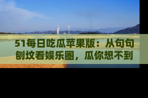51每日吃瓜苹果版:从句句刨坟看娱乐圈,瓜你想不到的精彩纷呈!