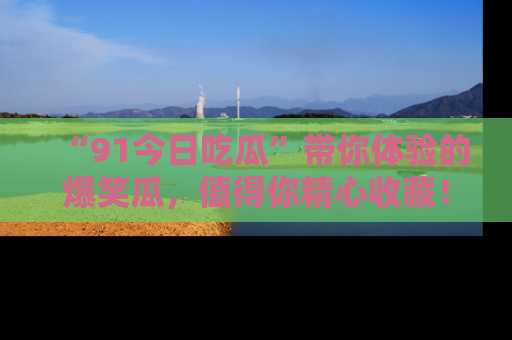 “91今日吃瓜”带你体验的爆笑瓜，值得你精心收藏！