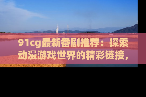 91cg最新番剧推荐:探索动漫游戏世界的精彩链接,尽在此处!