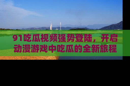 91吃瓜视频强势登陆,开启动漫游戏中吃瓜的全新旅程!
