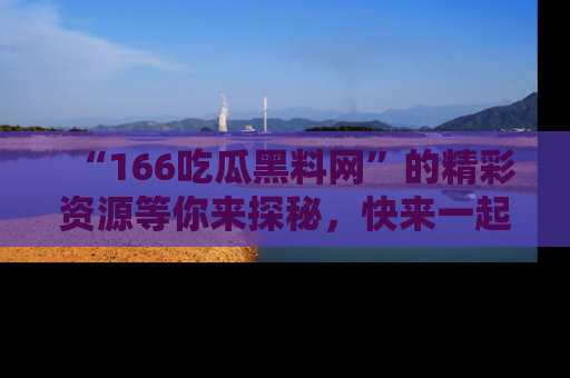 “166吃瓜黑料网”的精彩资源等你来探秘，快来一起吃瓜吧！