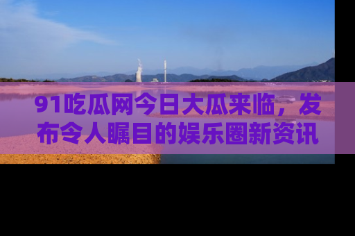 91吃瓜网今日大瓜来临,发布令人瞩目的娱乐圈新资讯!