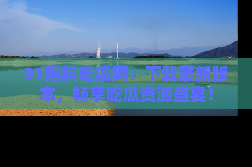 91黑料吃瓜网:下载最新版本,畅享吃瓜资源盛宴!