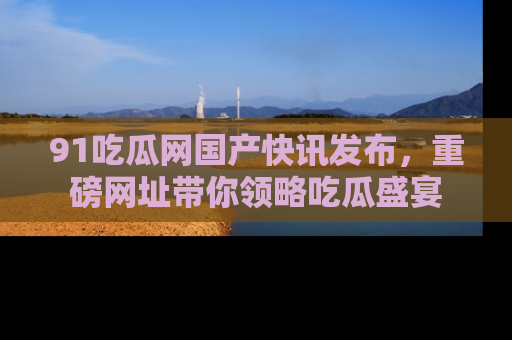 91吃瓜网国产快讯发布,重磅网址带你领略吃瓜盛宴