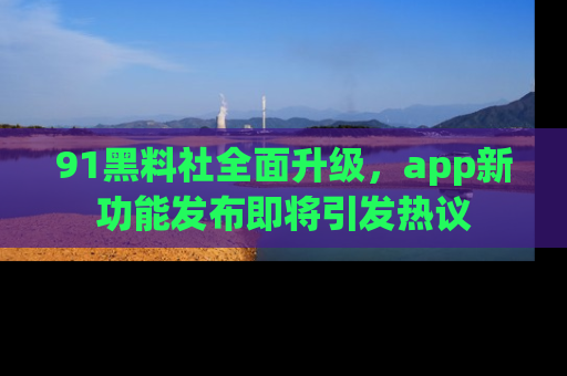 91黑料社全面升级,app新功能发布即将引发热议