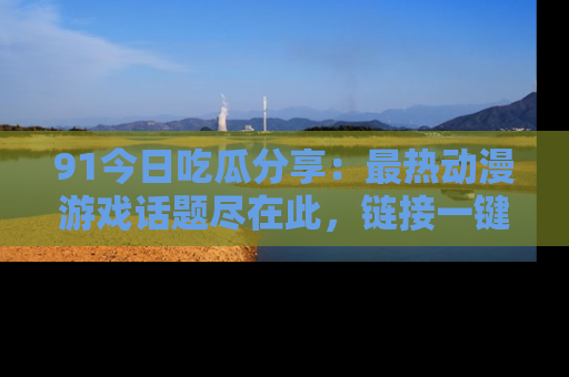91今日吃瓜分享:最热动漫游戏话题尽在此,链接一键畅游!
