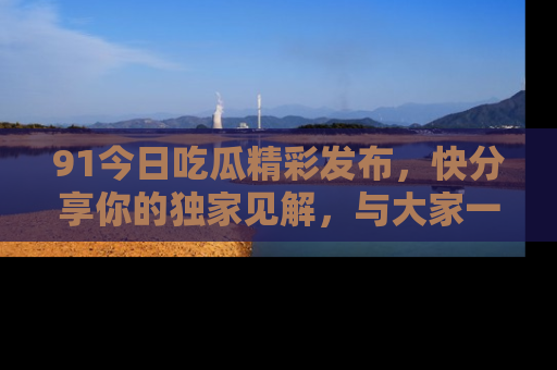 91今日吃瓜精彩发布,快分享你的独家见解,与大家一起讨论吧!