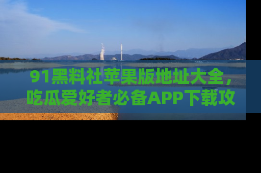 91黑料社苹果版地址大全,吃瓜爱好者必备APP下载攻略