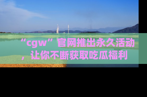 “cgw”官网推出永久活动，让你不断获取吃瓜福利