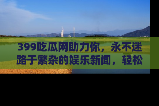 399吃瓜网助力你,永不迷路于繁杂的娱乐新闻,轻松追踪热点!