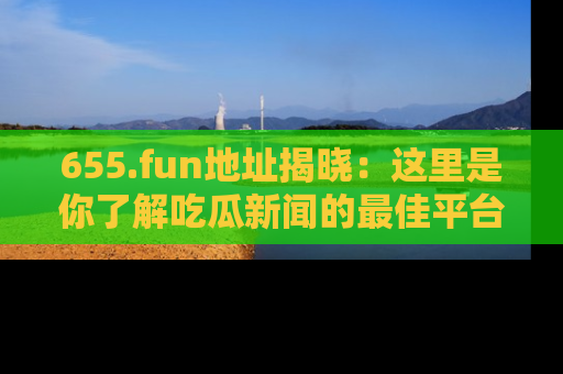 655.fun地址揭晓:这里是你了解吃瓜新闻的最佳平台,快来探索吧!