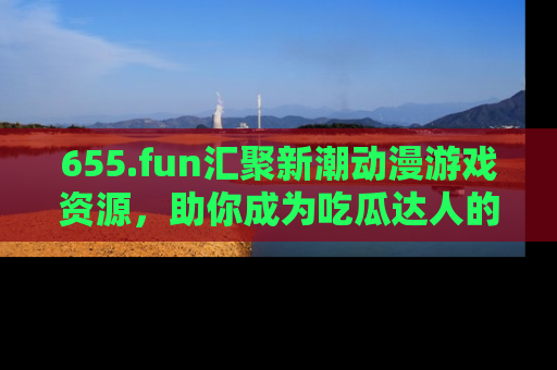 655.fun汇聚新潮动漫游戏资源,助你成为吃瓜达人的必备平台!