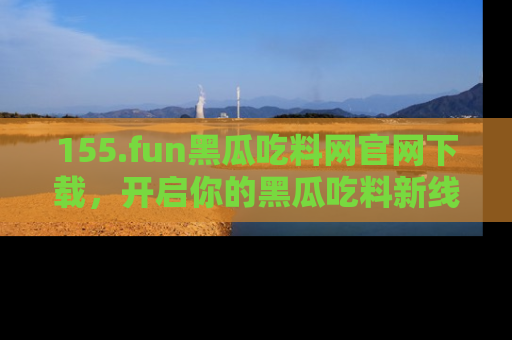 155.fun黑瓜吃料网官网下载,开启你的黑瓜吃料新线路,轻松找到入口!