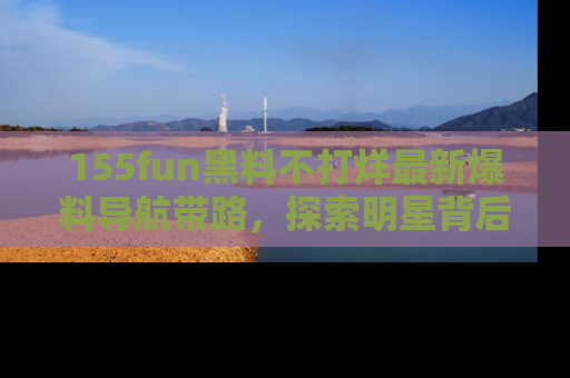 155fun黑料不打烊最新爆料导航带路,探索明星背后的秘密