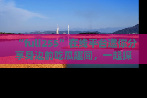 “fuli255”在线平台邀你分享身边的吃瓜趣闻，一起探索生活的小秘密！