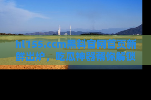 hl155.ccm黑料官网首页新鲜出炉,吃瓜神器帮你解锁那些鲜为人知的内幕!
