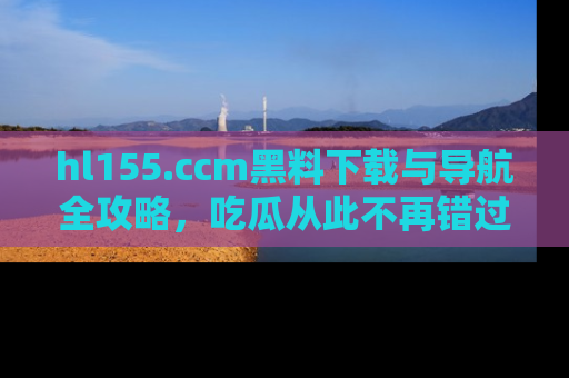 hl155.ccm黑料下载与导航全攻略,吃瓜从此不再错过任何热点