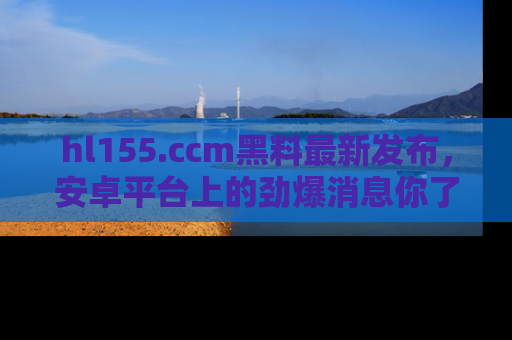hl155.ccm黑料最新发布,安卓平台上的劲爆消息你了解了吗?