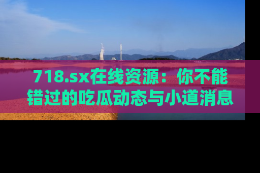718.sx在线资源:你不能错过的吃瓜动态与小道消息