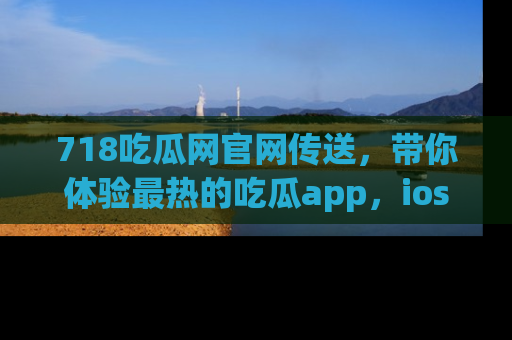 718吃瓜网官网传送,带你体验最热的吃瓜app,ios用户必备哦!