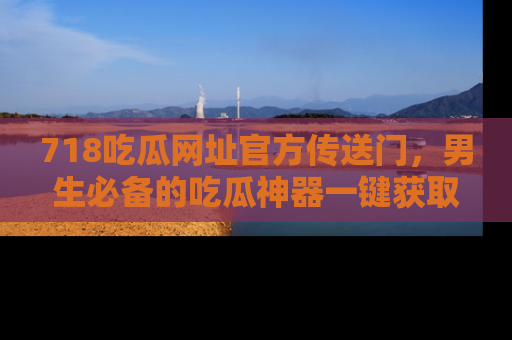718吃瓜网址官方传送门,男生必备的吃瓜神器一键获取!
