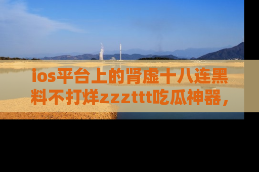 ios平台上的肾虚十八连黑料不打烊zzzttt吃瓜神器,你绝对不能错过