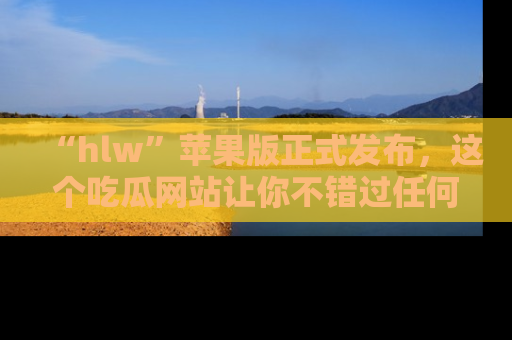 “hlw”苹果版正式发布，这个吃瓜网站让你不错过任何热议话题！