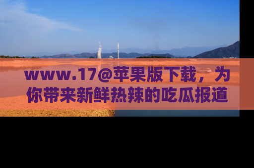 www.17@苹果版下载,为你带来新鲜热辣的吃瓜报道,尽情享受!