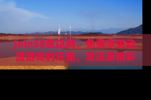 Join58吃瓜网,免费享受动漫游戏的乐趣,吃瓜更精彩!