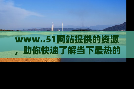 www..51网站提供的资源,助你快速了解当下最热的娱乐八卦