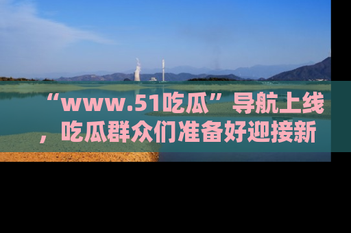 “www.51吃瓜”导航上线，吃瓜群众们准备好迎接新一波奇葩事件吗？