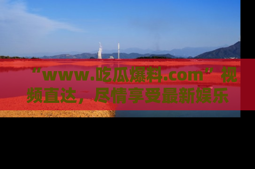 “www.吃瓜爆料.com”视频直达，尽情享受最新娱乐圈的吃瓜盛宴！