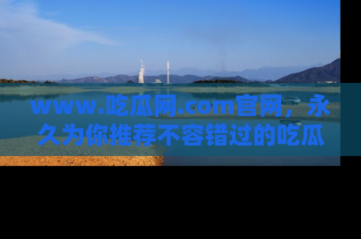 www.吃瓜网.com官网，永久为你推荐不容错过的吃瓜故事