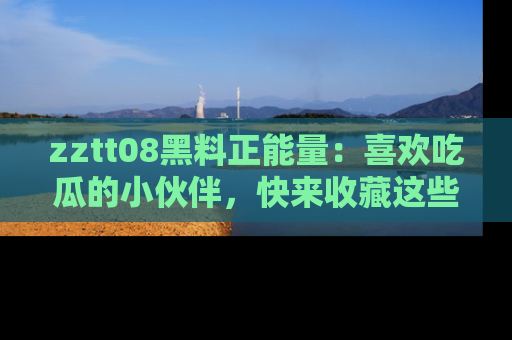 zztt08黑料正能量：喜欢吃瓜的小伙伴，快来收藏这些优质资源！