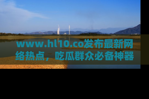 www.hl10.co发布最新网络热点,吃瓜群众必备神器